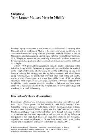 15L. Hills, Lasting Female Educational Leadership: Leadership Legacies of Women
Leaders, Studies in Educational Leadership 18, DOI 10.1007/978-94-007-5019-7_2,
© Springer Science+Business Media Dordrecht 2013
Leaving a legacy matters more to us when we are in midlife than it does at any other
life point, and for good reason. Midlife is the time when we are most likely to be
concerned about the well-being of future generations and to be involved in various
life projects aimed at generating a positive and enduring personal legacy (Erikson,
1950). Simply put, mature and psychosocially healthy adults need and want to care
for others; society expects and relies upon midlifers to need and want this and to act
accordingly.
Erikson (1950) proposed that generativity peaks to greatest importance to the
individual during midlife. By contrast, younger adults are more likely to be involved
in the complicated business of establishing an identity and building up long-term
bonds of intimacy, Erikson suggested. Old age brings a concern with what Erikson
called ego integrity, as the elderly man or woman takes stock of life and, ideally,
reaches a point of acceptance. It is in that long middle period of life that adults
should and often do provide care, guidance, inspiration, instruction, and leadership
for children, youth, students, protégées, employees, followers, and those many
others who, individually or collectively, represent those who will come of age and
who have yet to reach full maturity.
Erik Erikson’s Theory of Generativity
Beginning in Childhood and Society and spanning through a series of books pub-
lished over a 32-year period, Erik Erikson (1950, 1964, 1969) conceived of the
human life course as a series of eight stages. Erikson’s theory, considered by many
to be the most “inﬂuential theory of age-graded life tasks” (Dörner, Mickler, &
Staudinger, 2005, p. 277), posits that individuals move through each stage of life in
a cultural context that holds expectations and provides socializing inﬂuences
that pertain to that stage. Each Eriksonian stage, then, spells out how biological,
cognitive, and emotional changes on the one hand interact with corresponding
societal and cultural forces and factors on the other (McAdams, 2001).
Chapter 2
Why Legacy Matters More in Midlife
 