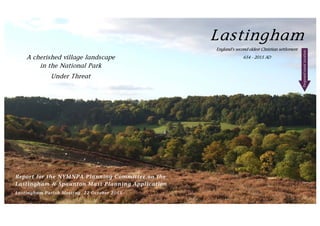 Lastingham
England’s second oldest Christian settlement
654 - 2015 ADA cherished village landscape
in the National Park
Under Threat
Report for the NYMNPA Planning Committee on the
Lastingham & Spaunton Mast Planning Application
Lastingham Parish Meeting, 22 October 2015
Proposedmastlocation
 