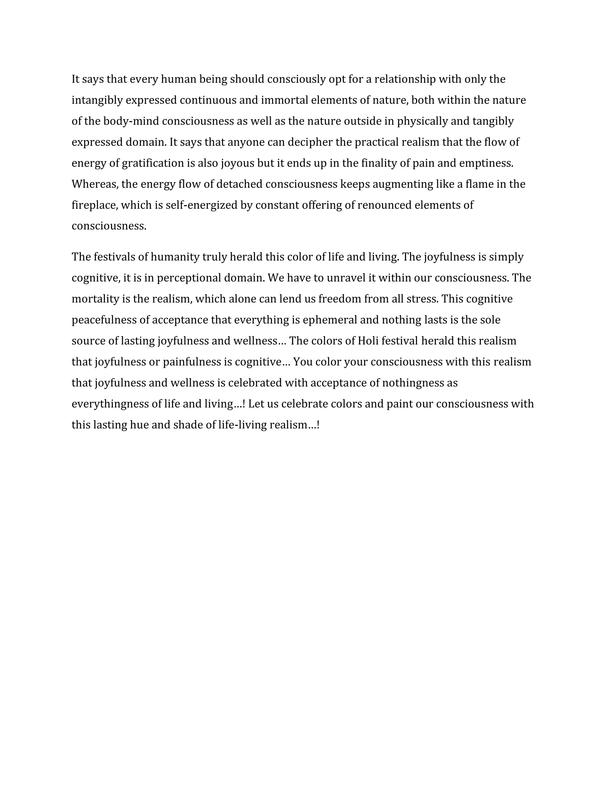 It says that every human being should consciously opt for a relationship with only the
intangibly expressed continuous and immortal elements of nature, both within the nature
of the body-mind consciousness as well as the nature outside in physically and tangibly
expressed domain. It says that anyone can decipher the practical realism that the flow of
energy of gratification is also joyous but it ends up in the finality of pain and emptiness.
Whereas, the energy flow of detached consciousness keeps augmenting like a flame in the
fireplace, which is self-energized by constant offering of renounced elements of
consciousness.
The festivals of humanity truly herald this color of life and living. The joyfulness is simply
cognitive, it is in perceptional domain. We have to unravel it within our consciousness. The
mortality is the realism, which alone can lend us freedom from all stress. This cognitive
peacefulness of acceptance that everything is ephemeral and nothing lasts is the sole
source of lasting joyfulness and wellness… The colors of Holi festival herald this realism
that joyfulness or painfulness is cognitive… You color your consciousness with this realism
that joyfulness and wellness is celebrated with acceptance of nothingness as
everythingness of life and living…! Let us celebrate colors and paint our consciousness with
this lasting hue and shade of life-living realism…!
 