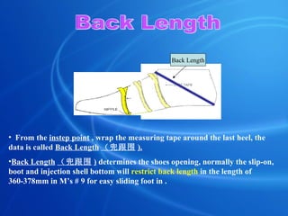Back Length From the  instep point  , w rap the measuring tape around the last  heel, the data is called  Back Length （兜跟围 ). Back Length （兜跟围 )  determines the shoes opening, normally the slip-on, boot and injection shell bottom will  restrict back length  in the length of 360-378mm in M’s # 9 for easy sliding foot in . Back Length 