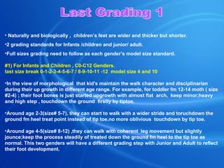 Naturally and biologically ,  children’s feet are wider and thicker but shorter. 2 grading standards for Infants /children and junior/ adult. Full sizes grading need to follow as each gender’s model size standard. # 1 ) For Infants and Children , C 0 -C12 Genders. last size break 0-1-2-3-4-5-6-7 / 8-9-10-11 -12  model size 4 and 10  In the view of morphological  that kid's maintain the walk character and disciplinarian during their up growth in different age range. For example, for toddler fm 12-14 moth ( size #2-4) ; their foot bones is just started upgrowth with almost flat  arch,  keep minor;heavy and high step , touchdown the ground  firstly by tiptoe.    Around age 2-3(size# 5-7), they can start to walk with a wider stride and toruchdown the ground fm heel treat point instead of tip toe,no more oblivious  touchdown by tip toe.   Around age 4-5(size# 8-12) ,they can walk with coherent  leg movement but slightly jounce;keep the process steadily of treated down the ground fm heel to the tip toe as normal. This two genders will have a different grading step with Junior and Adult to reflect their foot development.    Last Grading 1 