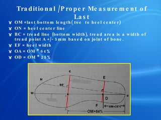 Traditional /Proper Measurement of Last OM =last bottom length( toe  to heel center) ON = heel center line BC = tread line   (bottom width), tread area is a width of tread point A +/- 5mm based on joint of bone. EF = heel width OA = OM * 64% OD = OM * 25% 