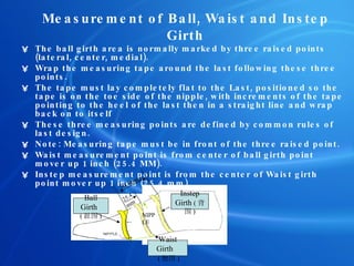 Measurement of Ball ,  Waist  and  Instep Girth The ball girth area is normally marked by three raised points (lateral, center, medial). Wrap the measuring tape around the last following these t h ree points. The tape must lay completely flat to the Last, positioned so the tape is on the toe side of the nipple, with increments of the tape pointing to the heel of the last then in a straight line and wrap back on to itself  These three measuring points are defined by common rules of last design. Note: Measuring tape must be in front of the three raised point.  Waist measurement point is from center of ball girth point mover up 1 inch (25.4 MM). Instep measurement point is from the center of Waist girth point mover up 1 inch (25.4 mm).  Instep Girth  ( 背围 ) Waist Girth  ( 腰围 ) NIPPLE Ball Girth  ( 趾围 ) 50.8mm 25.4mm 