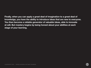Finally, when you can apply a great deal of imagination to a great deal of
knowledge, you have the ability to introduce ideas that are new to everyone.
You then become a reliable generator of valuable ideas, able to innovate
at will. But mastery begins by being honest about your abilities at each
stage of your learning.
LIQUIDAGENCY.COM | SOURCE: METASKILLS BY MARTY NEUMEIER
 
