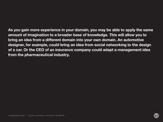 As you gain more experience in your domain, you may be able to apply the same
amount of imagination to a broader base of knowledge. This will allow you to
bring an idea from a different domain into your own domain. An automotive
designer, for example, could bring an idea from social networking to the design
of a car. Or the CEO of an insurance company could adapt a management idea
from the pharmaceutical industry.
LIQUIDAGENCY.COM | SOURCE: METASKILLS BY MARTY NEUMEIER
 