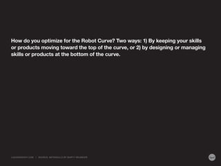 How do you optimize for the Robot Curve? Two ways: 1) By keeping your skills
or products moving toward the top of the curve, or 2) by designing or managing
skills or products at the bottom of the curve.
LIQUIDAGENCY.COM | SOURCE: METASKILLS BY MARTY NEUMEIER
 