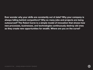 Ever wonder why your skills are constantly out of date? Why your company is
always falling behind competitors? Why so many jobs and projects are being
outsourced? The Robot Curve is a simple model of innovation that shows how
new processes, businesses, and technologies continuously destroy old ones
as they create new opportunities for wealth. Where are you on the curve?
LIQUIDAGENCY.COM | SOURCE: METASKILLS BY MARTY NEUMEIER
 