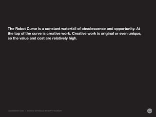 The Robot Curve is a constant waterfall of obsolescence and opportunity. At
the top of the curve is creative work. Creative work is original or even unique,
so the value and cost are relatively high.
LIQUIDAGENCY.COM | SOURCE: METASKILLS BY MARTY NEUMEIER
 