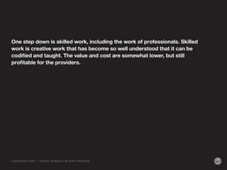 One step down is skilled work, including the work of professionals. Skilled
work is creative work that has become so well understood that it can be
codified and taught. The value and cost are somewhat lower, but still
profitable for the providers.
LIQUIDAGENCY.COM | SOURCE: METASKILLS BY MARTY NEUMEIER
 