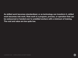 As skilled work becomes standardized, or as technology can transform it, skilled
work becomes rote work. Rote work is a program, process, or operation that can
be outsourced or handed over to unskilled workers with a minimum of training.
The cost and value are low quite low.
LIQUIDAGENCY.COM | SOURCE: METASKILLS BY MARTY NEUMEIER
 