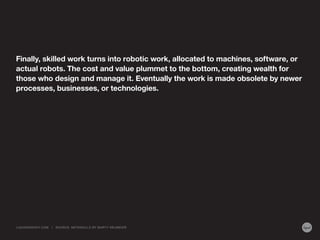 Finally, skilled work turns into robotic work, allocated to machines, software, or
actual robots. The cost and value plummet to the bottom, creating wealth for
those who design and manage it. Eventually the work is made obsolete by newer
processes, businesses, or technologies.
LIQUIDAGENCY.COM | SOURCE: METASKILLS BY MARTY NEUMEIER
 