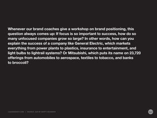 Whenever our brand coaches give a workshop on brand positioning, this
question always comes up: If focus is so important to success, how do so
many unfocused companies grow so large? In other words, how can you
explain the success of a company like General Electric, which markets
everything from power plants to plastics, insurance to entertainment, and
light bulbs to lightrail systems? Or Mitsubishi, which puts its name on 23,720
offerings from automobiles to aerospace, textiles to tobacco, and banks
to broccoli?

LIQUIDAGENCY.COM

|

SOURCE: Z AG BY MA RT Y NEUMEIER

 