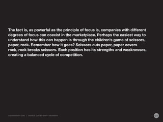 The fact is, as powerful as the principle of focus is, companies with different
degrees of focus can coexist in the marketplace. Perhaps the easiest way to
understand how this can happen is through the children’s game of scissors,
paper, rock. Remember how it goes? Scissors cuts paper, paper covers
rock, rock breaks scissors. Each position has its strengths and weaknesses,
creating a balanced cycle of competition.

LIQUIDAGENCY.COM

|

SOURCE: Z AG BY MA RT Y NEUMEIER

 