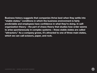 Business history suggests that companies thrive best when they settle into
“stable states,” conditions in which the business environment is fairly
predictable and employees have confidence in what they’re doing. In selforganization theory – the part of chaos theory that studies how order seems
to arise spontaneously in complex systems – these stable states are called
“attractors.” As a company grows, it’s attracted to one of three main states,
which we can call scissors, paper, and rock.

LIQUIDAGENCY.COM

|

SOURCE: Z AG BY MA RT Y NEUMEIER

 