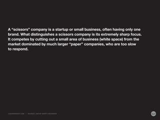 A “scissors” company is a startup or small business, often having only one
brand. What distinguishes a scissors company is its extremely sharp focus.
It competes by cutting out a small area of business (white space) from the
market dominated by much larger “paper” companies, who are too slow
to respond.

LIQUIDAGENCY.COM

|

SOURCE: Z AG BY MA RT Y NEUMEIER

 