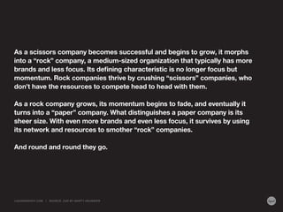 As a scissors company becomes successful and begins to grow, it morphs
into a “rock” company, a medium-sized organization that typically has more
brands and less focus. Its defining characteristic is no longer focus but
momentum. Rock companies thrive by crushing “scissors” companies, who
don’t have the resources to compete head to head with them.
As a rock company grows, its momentum begins to fade, and eventually it
turns into a “paper” company. What distinguishes a paper company is its
sheer size. With even more brands and even less focus, it survives by using
its network and resources to smother “rock” companies.
And round and round they go.
And round and round they go.

LIQUIDAGENCY.COM

|

SOURCE: Z AG BY MA RT Y NEUMEIER

 