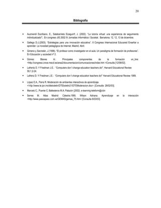 20
Bibliografía
 Auzmendi Escribano, E., Salabarrieta Eizaguirrf, J. (2002). “La tutoría virtual: una experiencia de seguimiento
individualizado”. En congreso JIS 2002 IV Jornadas informática i Societat. Barcelona, 12, 12, 13 de diciembre.
 Gallego D.J.(2003). “Estrategias para una innovación educativa”. II Congreso Internacional Educared Enseñar a
aprender. La novedad pedagógica de Internet. Madrid, Abril.
 Gimeno y Sacristán, J.(1998). “El profesor como investigador en el aula. Un paradigma de formación de profesores”.
En Educación y sociedad nº 2.
 Gómez Blanes A.: Principales componentes de la formación on_line:
<http://congreso.cnice.mecd.es/area2/documentacion/comunicaciones/index.htm >Consulta [12/08/02].
 Lafrentz D. Y Friedman J.E.: “Computers don´t change education teachers do!”. Harvard Educational Review
59,1,2-24.
 Lafrenz D. Y Friedman J.E.: “Computers don´t change education teachers do!” Harvard Educational Review 1989.
 López E.A., Parra R. Moderación de ambientes interactivos de aprendizaje.
<http://www.te.ipn.mx/dteboletin/DTEboletin21/DTEModeracion.doc>. [Consulta 28/02/03].
 Marcelo C.; Puente C; Ballesteros M.A; Palazón (2002). e-learning-teleform@ción
 Serres M. Atlas Madrid: Cátedra.1995. Wilson Adriana. Aprendizaje en la interacción
<http://www.pasoapaso.com.ve/GEMAS/gemas_75.htm> [Consulta 6/03/03].
 