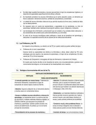 3
 Se debe elegir aquellas herramientas y recursos que permitan el logro de competencias/ objetivos y el
desarrollo de capacidades específicas de forma eficaz y eficiente.
 Es importante considerar los recursos informáticos que el centro educativo posee y la demanda que
tiene su aplicación: demanda de alumnos, cantidad de computadoras y conectividad.
 La calidad del recurso informático debe ser tal que permita visualizar de forma clara y realista las ideas
que se desea presentar.
 Es necesario tener en cuenta las características y capacidades de los estudiantes, su ritmo de
aprendizaje, habilidad verbal, destrezas de percepción auditiva y visual, inteligencia y motivación.
 Las tecnologías de la información y comunicación que son amplias y muy variadas deben adecuarse a
las características del contexto socio cultural del estudiante y su comunidad.
 El costo de los recursos tecnológicos debe justificarse a través de los beneficios del aprendizaje y
adecuarse a la capacidad económica de los usuarios de las instituciones educativas.
1.3. Los Profesores y las TIC
Con respecto a los profesores y su relación con las TIC en nuestro medio se pueden señalar dos tipos:
 Profesores de un nivel o especialidad:
Quienes siendo su especialidad una distinta a la Informática o afines, deben utilizar las TIC como
estrategias para dar soporte a las sesiones de aprendizaje y el logro de las competencias. Es decir,
usando las TIC en forma trasversal.
 Profesores de Computación o encargados del Aula de Información o Laboratorio de Cómputo:
En nuestro país muchos de ellos no son docentes de carrera, sino circunstancialmente y gracias a sus
conocimientos tecnológicos, en las escuelas se han desempeñado como maestros.
1.4. Ventajas e Inconvenientes del uso de las Tic
VENTAJAS E INCONVENIENTES DE LAS TIC
VENTAJAS INCONVENIENTES
PARA LOS ESTUDIANTES
- A menudo aprenden con menos tiempo. Tratándose de
información interesante, el estudiante es capaz de
comprender de manera rápida a través de Internet.
- Atractivo. Supone la utilización de un instrumento atractivo
y muchas veces con componentes lúdicos.
- Acceso a múltiples recursos educativos y entornos de
aprendizaje. Los estudiantes tienen a su alcance todo tipo
de información y múltiples materiales didácticos digitales, en
CD/DVD e Internet, que enriquecen los procesos de
enseñanza y aprendizaje. También pueden acceder a los
entornos de teleformación. El profesor ya no es la fuente
principal de conocimiento.
- Personalización de los procesos de enseñanza y
- Adicción. El multimedia interactivo e Internet resulta
motivador, pero un exceso de motivación puede
provocar adicción. El profesorado deberá estar atento
ante alumnos que muestren una adicción desmesurad
a videojuegos, chats, entre otros.
- Aislamiento. Los materiales didácticos multimedia e
Internet permiten al alumno aprender solo, hasta lo
animan a hacerlo, pero este trabajo individual, en
exceso, puede acarrear problemas de sociabilidad.
- Cansancio visual y otros problemas físicos. Un
exceso de tiempo trabajando ante el ordenador o
malas posturas pueden provocar diversas dolencias.
- Inversión de tiempo. Las comunicaciones a través
 