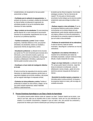 5
complementarias y de recuperación en las que pueden
autocontrolar su trabajo.
- Facilidades para la realización de agrupamientos. La
profusión de recursos y la variedad y amplitud de información
en Internet facilitan al profesorado la organización de
actividades grupales en las que los estudiantes deben
interactuar con estos materiales.
- Mayor contacto con los estudiantes. El correo electrónico
permite disponer de un nuevo canal para la comunicación
individual con los estudiantes, especialmente útil en la caso
de alumnos con problemas específicos.
- Facilitan la evaluación y control. Existen múltiples
programas y materiales didácticos on-line, que proponen
actividades a los estudiantes, evalúan sus resultados y
proporcionan informes de seguimiento y control.
- Actualización profesional. La utilización de los recursos
que aportan las TIC como herramienta para el proceso de la
información y como instrumento docente, supone una
actualización profesional para el profesorado, al tiempo que
completa su alfabetización informática y audiovisual. En
Internet pueden encontrar cursos on-line.
- Constituyen un buen medio de investigación didáctica
en el aula.
El hecho de archivar las respuestas de los alumnos cuando
interactúan con determinados programas, permite hacer un
seguimiento detallado de los errores cometidos y del proceso
que han seguido hasta llegar a la respuesta correcta.
- Contactos con otros profesores y centros. Facilitan al
profesorado el contacto con otros centros y colegas, con los
que puede compartir experiencias, realizar materiales
didácticos colaborativamente...
de estudio que les ofrece el programa. Una de estas
estrategias consiste en "leer las intenciones del
maestro". Por otra parte en Internet pueden
encontrarse muchos trabajos que los alumnos pueden
simplemente copiar para entregar al profesor como
propios.
- Desfases respecto a otras actividades. El uso de
los programas didácticos puede producir desfases
inconvenientes con los demás trabajos del aula,
especialmente cuando abordan aspectos parciales de
una materia y difieren en la forma de presentación y
profundidad de los contenidos respecto al tratamiento
que se ha dado a otras actividades.
- Problemas de mantenimiento de los ordenadores.
A veces los alumnos, hasta de manera
involuntaria, desconfiguran o contaminan con virus los
ordenadores.
- Supeditación a los sistemas informáticos. Al
necesitar de los ordenadores para realizar las
actividades proyectadas, cualquier incidencia en éstos
dificulta o impide el desarrollo de la clase.
- Exigen una mayor dedicación. La utilización de las
TIC, aunque puede mejorar la docencia, exige más
tiempo de dedicación al profesorado: cursos de
alfabetización, tutorías virtuales, gestión del correo
electrónico personal, búsqueda de información en
Internet...
- Necesidad de actualizar equipos y programas. La
informática está en continua evolución, los equipos y
los programas mejoran sin cesar y ello nos exige una
constante renovación.
2. Proceso Enseñanza Aprendizaje en una Clase o Sesión de Aprendizaje
En la práctica docente existen distintos modos de “preparar una clase”. Cualquier maestro que se precie, y que
valora lo que hace, sabe que es imposible entrar al aula e improvisar, menos aún hoy que entendemos que
enseñar no es transmitir conocimientos y traspasar lo que uno sabe a otro, sino provocar las condiciones y
proporcionar los medios que el alumno necesita para que construya sus aprendizajes.
 