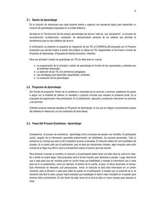 6
2.1. Sesión de Aprendizaje
Es el conjunto de situaciones que cada docente diseña y organiza con secuencia lógica para desarrollar un
conjunto de aprendizajes propuestos en la unidad didáctica.
Se basa en la “Construcción de los propios aprendizajes del alumno” esto es, una “apropiación”, un proceso de
reconstrucción, re-elaboración, recreación, de descubrimiento personal de los saberes que permitan la
transferencia para la vida cotidiana del alumno.
A continuación se presenta un esquema de integración de las TIC al CURRICULUM propuesto por el Proyecto
Huascarán que permite ilustrar la acción del profesor al utilizar las TIC integrándolas al Currículum a través de
Proyectos de Aprendizaje. (Propuesta de Alianza Educativa- Cibertec)
Para una actividad o sesión de aprendizaje con TIC se debe tener en cuenta:
 La programación de la actividad o sesión de aprendizaje en función de las capacidades y actitudes que
se pretendan desarrollar.
 La selección de las TIC con pertinencia pedagógica.
 Las estrategias para desarrollar capacidades y actitudes.
 La evaluación de los aprendizajes
2.2. Proyectos de Aprendizaje:
Son formas de programar. Parten de un problema o necesidad de los alumnos y alumnas, establecen los pasos
a seguir con la finalidad de obtener un resultado o producto concreto que resuelva el problema inicial. Es la
propuesta de programación más participativa. En la planificación, ejecución y evaluación intervienen los alumnos
y las alumnas.
(Cibertec propone sesiones basadas en Proyectos de Aprendizaje, en los que se integran conocimientos propios
del software en interacción con los contenidos de otras áreas).
2.3. Fases Del Proceso Enseñanza - Aprendizaje:
Comparemos el proceso de enseñanza - aprendizaje como el proceso de escalar una montaña. El participante
subirá, cargado de la información aprendida anteriormente, de habilidades, de recursos personales. Todo lo
portará en su mochila que será su fiel compañera durante la escalada. El instructor estará allí como facilitador del
proceso, él no podrá subir por el participante, pero le dará las indicaciones iniciales, algún empujón para subir
cuando se le haga muy difícil o solo lo acompañará cuando el camino sea más sencillo.
Para empezar a escalar la montaña, el instructor y el participante deben tener una idea clara de cuál es la meta,
de a dónde se quiere llegar. Esta propuesta será el primer impulso para atreverse a escalar. Luego descubrirá
que a cada paso que da, necesita poner en acción todas sus habilidades y manejar la información que a cada
paso se le va presentando, como por ejemplo: la tensión de la cuerda, el peso, la altura alcanzada, el tiempo.
Qué información es relevante, qué precauciones tomar, el instructor le dará esta información en un primer
momento, pero la decisión a cada paso debe de quedar en el participante. A medida que va subiendo se le irá
haciendo más fácil la tarea, porque habrá evaluado qué estrategias le dieron mejor resultado en el pasado para
dominar dicho conocimiento. El solo hecho de estar cerca de la cima le dará un nuevo impulso para alcanzar la
meta.
 