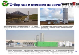 page 10
“Отбор газа и сжигание на свече”
Большая газовая установка в Арабском регионе, температура окружающей среды >45°C на протяжении продолжительных
периодов, производительность 6000 м3/ч. Слева направо: газовые фильтры, устройство сушки газа (чиллер), установка
предварительной очистки и закачки, пульт управления, ВТ сжигание на свечах и ТЭС. На заднем фоне полигон ТБО 50 Га
Небольшая компактная установка дегазации, 300 м3/ч, рамная
конструкция, ВТ сжигание на свече, озелененный полигон (правая
сторона)
Установка дегазации среднего размера, 2000 м3/ч, рамная
конструкция, ВТ сжигание на свече, работающий полигон
(задний план)
 
