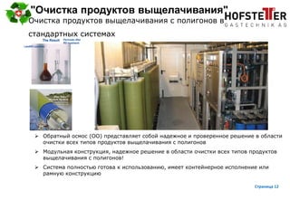 page 12
"Очистка продуктов выщелачивания"
 Обратный осмос (ОО) представляет собой надежное и проверенное решение в области
очистки всех типов продуктов выщелачивания с полигонов
 Модульная конструкция, надежное решение в области очистки всех типов продуктов
выщелачивания с полигонов!
 Система полностью готова к использованию, имеет контейнерное исполнение или
рамную конструкцию
Очистка продуктов выщелачивания с полигонов в
стандартных системах
Страница 12
 
