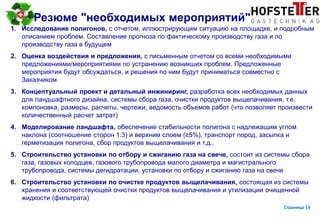 page 13
Резюме "необходимых мероприятий"
1. Исследование полигонов, с отчетом, иллюстрирующим ситуацию на площадке, и подробным
описанием проблем. Составление прогноза по фактическому производству газа и по
производству газа в будущем
2. Оценка воздействия и предложения, с письменным отчетом со всеми необходимыми
предложениями/мероприятиями по устранению возникших проблем. Предложенные
мероприятия будут обсуждаться, и решения по ним будут приниматься совместно с
Заказчиком
3. Концептуальный проект и детальный инжиниринг, разработка всех необходимых данных
для ландшафтного дизайна, системы сбора газа, очистки продуктов выщелачивания, т.е.
компоновка, размеры, расчеты, чертежи, ведомость объемов работ (что позволяет произвести
количественный расчет затрат)
4. Моделирование ландшафта, обеспечение стабильности полигона с надлежащим углом
наклона (соотношение сторон 1:3) и верхним слоем (≥5%), транспорт пород, засыпка и
герметизация полигона, сбор продуктов выщелачивания и т.д..
5. Строительство установки по отбору и сжиганию газа на свече, состоит из системы сбора
газа, газовых колодцев, газового трубопровода малого диаметра и магистрального
трубопровода, системы дегидратации, установки по отбору и сжиганию газа на свече
6. Строительство установки по очистке продуктов выщелачивания, состоящая из системы
хранения и соответствующей очистки продуктов выщелачивания и утилизации очищенной
жидкости (фильтрата)
Страница 13
 