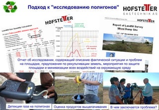 page 6
Подход к "исследованию полигонов"
Детекция газа на полигонах Оценка продуктов выщелачивания В чем заключается проблема?
Отчет об исследовании, содержащий описание фактической ситуации и проблем
на площадке, предложения по рекультивации земель, мероприятия по защите
площадки и минимизации всех воздействий на окружающую среду
 