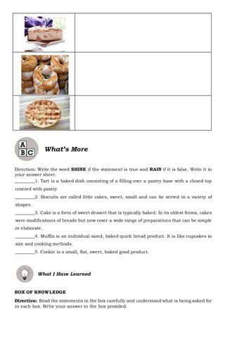 Direction: Write the word SHINE if the statement is true and RAIN if it is false. Write it in
your answer sheet.
_________1. Tart is a baked dish consisting of a filling over a pastry base with a closed top
covered with pastry
_________2. Biscuits are called little cakes, sweet, small and can be served in a variety of
shapes.
_________3. Cake is a form of sweet dessert that is typically baked. In its oldest forms, cakes
were modifications of breads but now cover a wide range of preparations that can be simple
or elaborate.
_________4. Muffin is an individual-sized, baked quick bread product. It is like cupcakes in
size and cooking methods.
_________5. Cookie is a small, flat, sweet, baked good product.
BOX OF KNOWLEDGE
Direction: Read the statements in the box carefully and understand what is being asked for
in each box. Write your answer in the box provided.
 