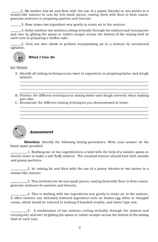 2
______2. My mother mix fat and flour with the use of a pastry blender or two knives in a
scissor-like manner to cuts fat into small pieces, coating them with flour to form coarse,
granular mixtures in preparing pastries and biscuits.
_______3. Rose mixes two ingredient very gently to retain air in the mixture.
_______4. Gelsy combine two motions cutting vertically through the mixture and turning over
and over by gliding the spoon or rubber scraper across the bottom of the mixing bowl at
each turn in preparing a chiffon cake.
_______5. Gelo use wire whisk to perform incorporating air in a mixture by mechanical
agitation.
DO THESE:
A. Identify all mixing techniques you want to experience in preparing batter and dough
mixture.
___________________________________________________________________________________
___________________________________________________________________________________
___________________________________________________________________________________
___________________________________________________________________________________
B. Practice the different techniques in mixing batter and dough correctly when making
pan cake.
C. Enumerate the different mixing techniques you demonstrated at home.
___________________________________________________________________________________
___________________________________________________________________________________
___________________________________________________________________________________
___________________________________________________________________________________
Direction: Identify the following mixing procedures. Write your answer on the
blank space provided.
___________1. Rubbing one or two ingredients in a bowl with the help of a wooden spoon or
electric mixer to make a soft fluffy mixture. The creamed mixture should have both smooth
and grainy particles.
___________2. In -mixing fat and flour with the use of a pastry blender or two knives in a
scissor-like manner.
___________3. This method cuts fat into small pieces, coating them with flour to form coarse,
granular mixtures for pastries and biscuits.
___________4. This is working with two ingredients very gently to retain air in the mixture.
It often involves one delicately textured ingredient such as beaten egg white or whipped
cream, which would be reduced to nothing if handled crudely, and batter type mix.
___________5. A combination of two motions cutting vertically through the mixture and
turning over and over by gliding the spoon or rubber scraper across the bottom of the mixing
bowl at each turn.
 