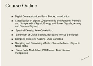 Course Outline
■ Digital Communications Basic Blocks, Introduction
■ Classification of signals ,Deterministic and Random, Periodic
and Non-periodic (Signal, Energy and Power Signals, Analog
and Discrete Signals)
■ Spectral Density, Auto-Correlation,
■ Bandwidth of Digital Signals, Baseband versus Band pass
■ Sampling Theorem, Aliasing, Over Sampling
■ Sampling and Quantizing effects, Channel effects, Signal to
Noise Ratio
■ Pulse Code Modulation, PCM based Time division
multiplexing
 