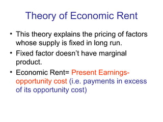 Theory of Economic Rent
• This theory explains the pricing of factors
whose supply is fixed in long run.
• Fixed factor doesn’t have marginal
product.
• Economic Rent= Present Earnings-
opportunity cost (i.e. payments in excess
of its opportunity cost)
 