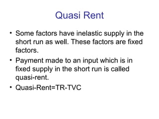 Quasi Rent
• Some factors have inelastic supply in the
short run as well. These factors are fixed
factors.
• Payment made to an input which is in
fixed supply in the short run is called
quasi-rent.
• Quasi-Rent=TR-TVC
 