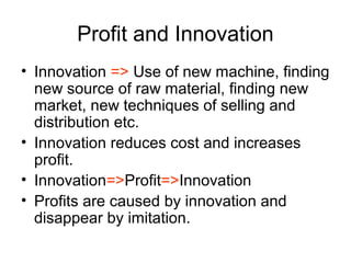 Profit and Innovation
• Innovation => Use of new machine, finding
new source of raw material, finding new
market, new techniques of selling and
distribution etc.
• Innovation reduces cost and increases
profit.
• Innovation=>Profit=>Innovation
• Profits are caused by innovation and
disappear by imitation.
 
