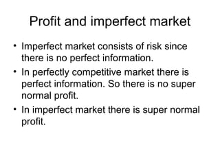 Profit and imperfect market
• Imperfect market consists of risk since
there is no perfect information.
• In perfectly competitive market there is
perfect information. So there is no super
normal profit.
• In imperfect market there is super normal
profit.
 