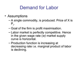 Demand for Labor
• Assumptions
– A single commodity, is produced. Price of X is
PX
.
– Goal of the firm is profit maximisation.
– Labor market is perfectly competitive. Hence
in the given wage rate (w) market supply
curve is horizontal.
– Production function is increasing at
decreasing rate i.e. marginal product of labor
is declining.
 