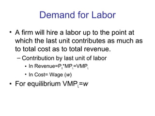 Demand for Labor
• A firm will hire a labor up to the point at
which the last unit contributes as much as
to total cost as to total revenue.
– Contribution by last unit of labor
• In Revenue=PX
*MPL=VMPL
• In Cost= Wage (w)
• For equilibrium VMPL=w
 