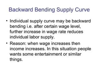 Backward Bending Supply Curve
• Individual supply curve may be backward
bending i.e. after certain wage level,
further increase in wage rate reduces
individual labor supply.
• Reason: when wage increases then
income increases. In this situation people
wants some entertainment or similar
things.
 