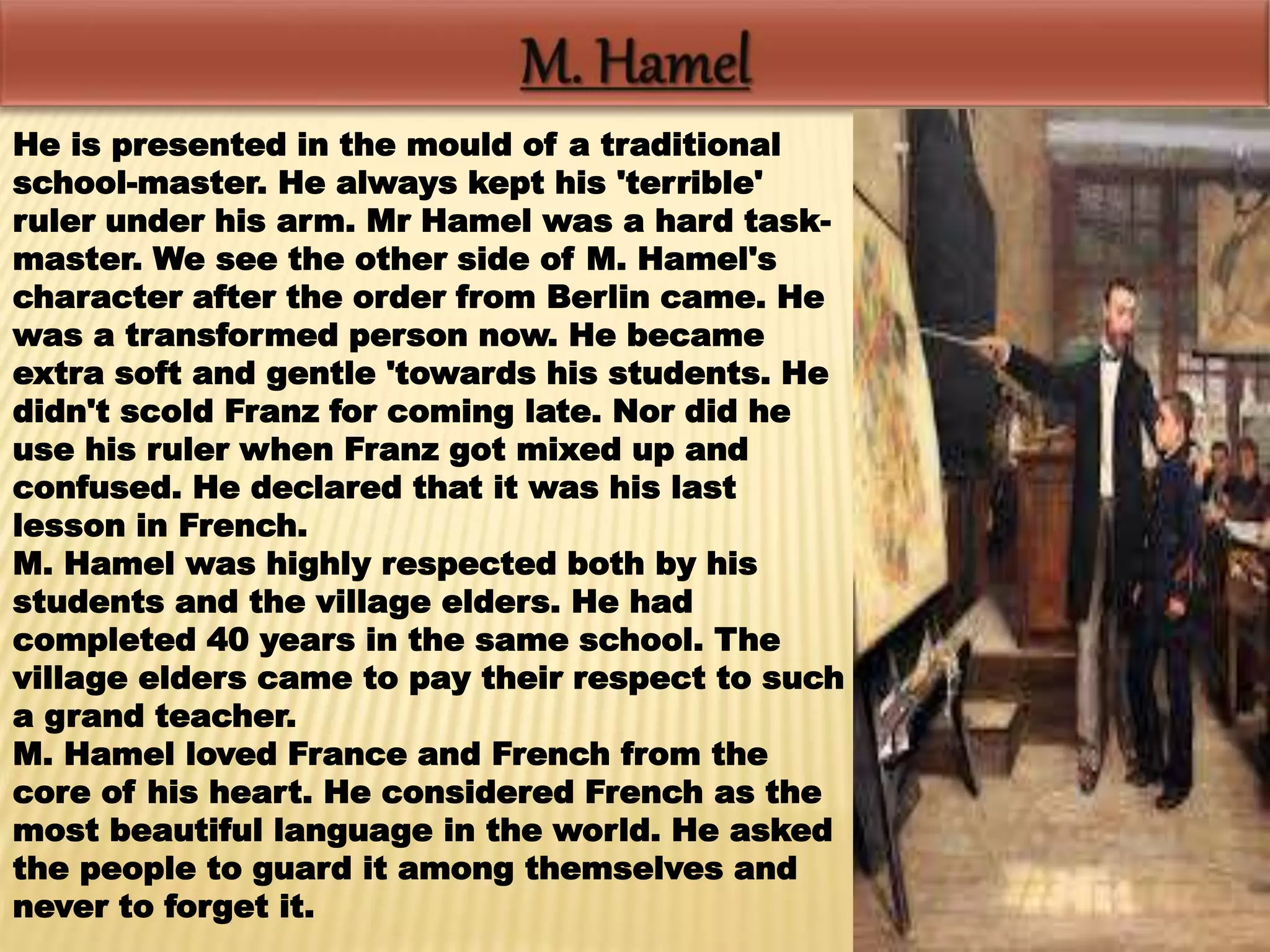 He is presented in the mould of a traditional
school-master. He always kept his 'terrible'
ruler under his arm. Mr Hamel was a hard task-
master. We see the other side of M. Hamel's
character after the order from Berlin came. He
was a transformed person now. He became
extra soft and gentle 'towards his students. He
didn't scold Franz for coming late. Nor did he
use his ruler when Franz got mixed up and
confused. He declared that it was his last
lesson in French.
M. Hamel was highly respected both by his
students and the village elders. He had
completed 40 years in the same school. The
village elders came to pay their respect to such
a grand teacher.
M. Hamel loved France and French from the
core of his heart. He considered French as the
most beautiful language in the world. He asked
the people to guard it among themselves and
never to forget it.
 
