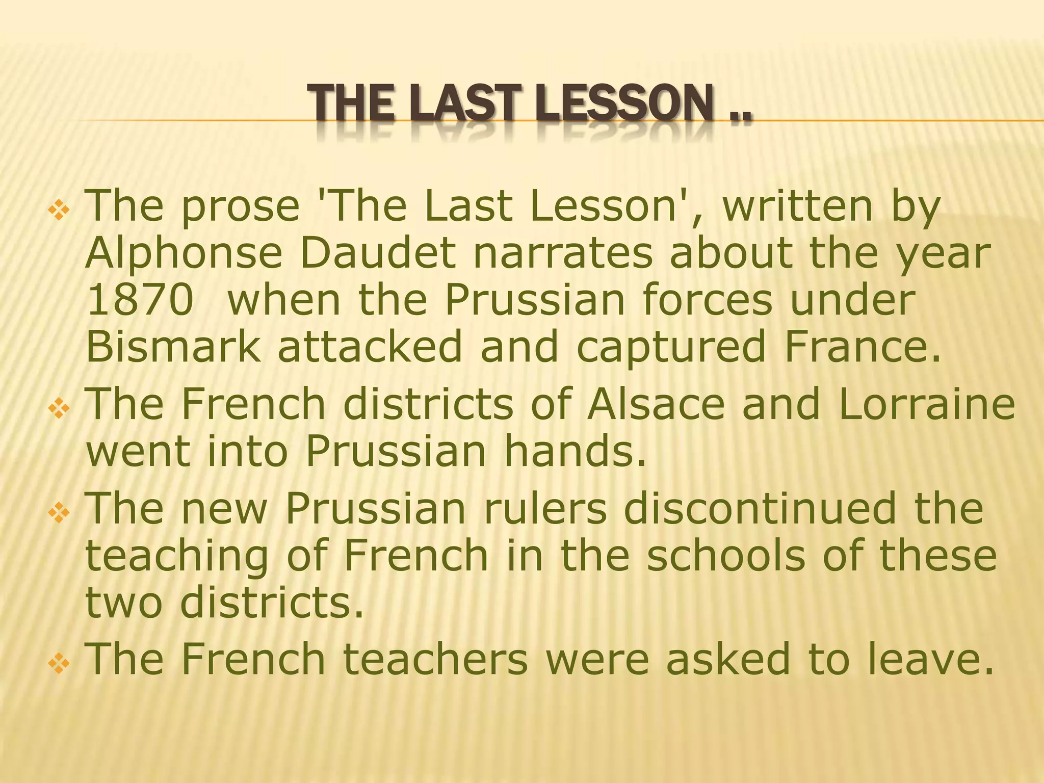 THE LAST LESSON ..
 The prose 'The Last Lesson', written by
Alphonse Daudet narrates about the year
1870 when the Prussian forces under
Bismark attacked and captured France.
 The French districts of Alsace and Lorraine
went into Prussian hands.
 The new Prussian rulers discontinued the
teaching of French in the schools of these
two districts.
 The French teachers were asked to leave.
 