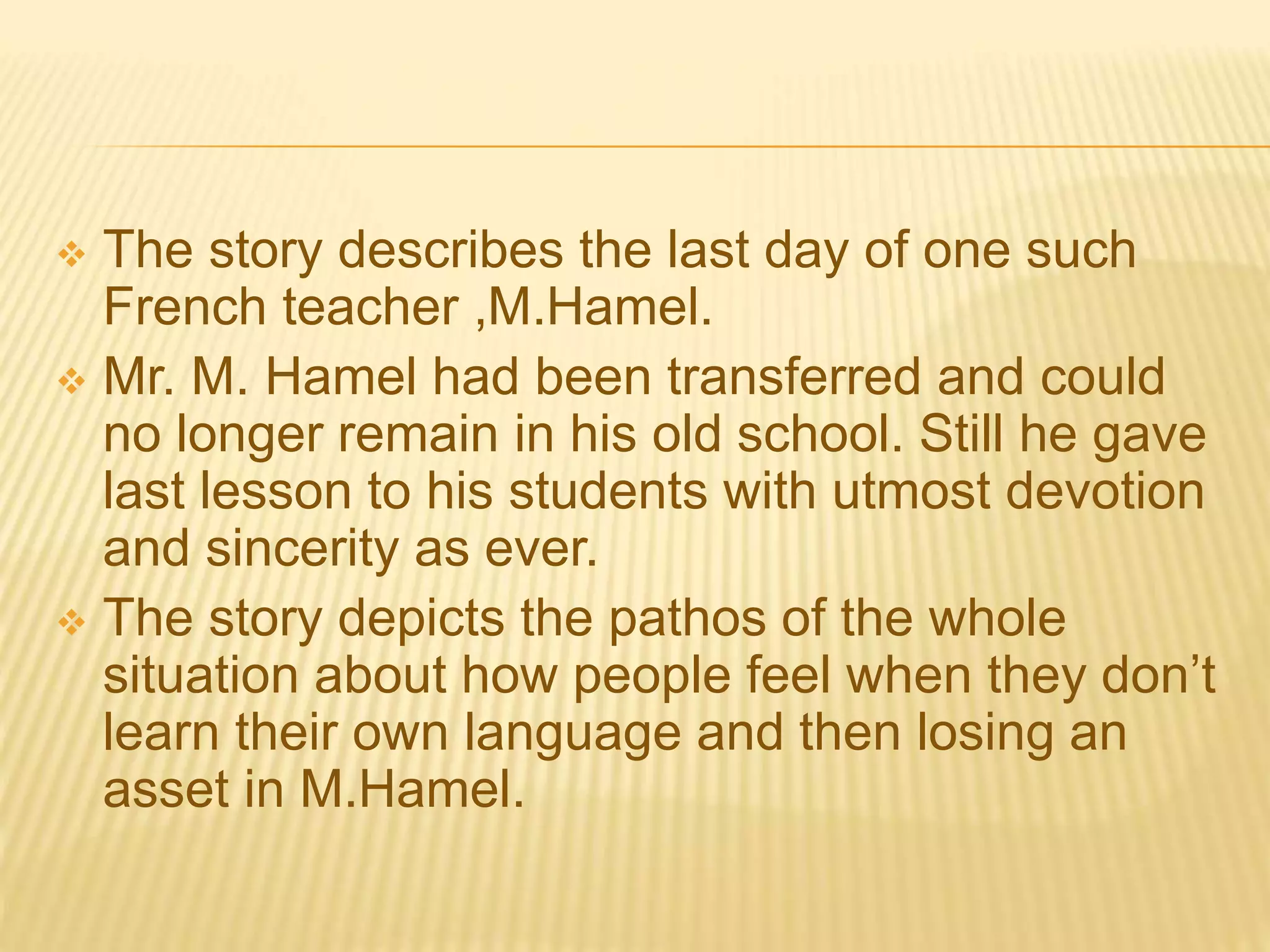  The story describes the last day of one such
French teacher ,M.Hamel.
 Mr. M. Hamel had been transferred and could
no longer remain in his old school. Still he gave
last lesson to his students with utmost devotion
and sincerity as ever.
 The story depicts the pathos of the whole
situation about how people feel when they don’t
learn their own language and then losing an
asset in M.Hamel.
 