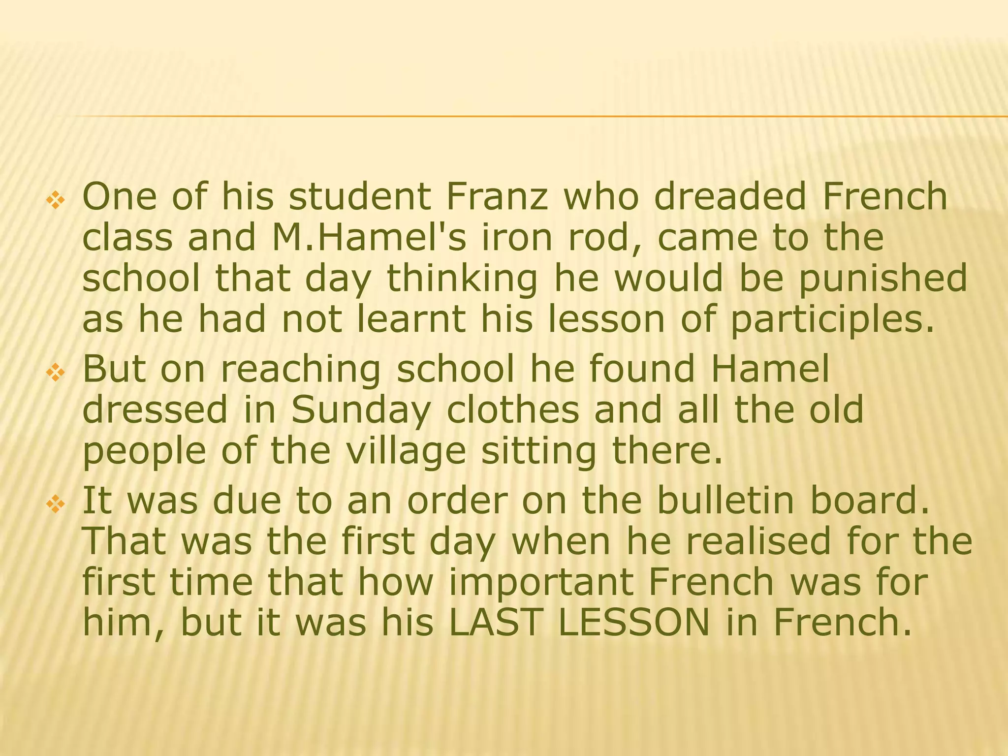  One of his student Franz who dreaded French
class and M.Hamel's iron rod, came to the
school that day thinking he would be punished
as he had not learnt his lesson of participles.
 But on reaching school he found Hamel
dressed in Sunday clothes and all the old
people of the village sitting there.
 It was due to an order on the bulletin board.
That was the first day when he realised for the
first time that how important French was for
him, but it was his LAST LESSON in French.
 