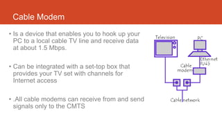 Cable Modem
• Is a device that enables you to hook up your
PC to a local cable TV line and receive data
at about 1.5 Mbps.
• Can be integrated with a set-top box that
provides your TV set with channels for
Internet access
• .All cable modems can receive from and send
signals only to the CMTS
 
