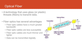 Optical Fiber
• A technology that uses glass (or plastic)
threads (fibers) to transmit data.
• Fiber optics has several advantages
• Fiber optic cables have a much greater
bandwidth
• Fiber optic cables are less susceptible
• Fiber optic cables are much thinner and
lighter
• Data can be transmitted digitally
 