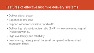 Features of effective last mile delivery systems
• Deliver signal power
• Experience low loss
• Support wide transmission bandwidth.
• Deliver high signal-to-noise ratio (SNR) — low unwanted-signal
(Noise) power, N.
• High availability and reliability.
• Low latency; latency must be small compared with required
interaction times.
 
