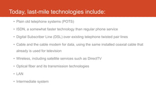 Today, last-mile technologies include:
• Plain old telephone systems (POTS)
• ISDN, a somewhat faster technology than regular phone service
• Digital Subscriber Line (DSL) over existing telephone twisted pair lines
• Cable and the cable modem for data, using the same installed coaxial cable that
already is used for television
• Wireless, including satellite services such as DirectTV
• Optical fiber and its transmission technologies
• LAN
• Intermediate system
 