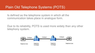 Plain Old Telephone Systems (POTS)
Is defined as the telephone system in which all the
communication takes place in analogue form.
Due to its reliability, POTS is used more widely than any other
telephony system.
 