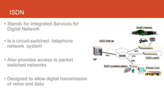 ISDN
• Stands for Integrated Services for
Digital Network
• Is a circuit-switched telephone
network system
• Also provides access to packet
switched networks
• Designed to allow digital transmission
of voice and data
 
