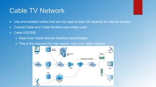 Cable TV Network
 Use pre-installed cables that are not used to their full capacity for internet access
 Coaxial Cable and Cable Modems are widely used
 Cable DOCSIS
 Data Over Cable Service Interface Specification
 This is the standard for high speed data over cable network
 