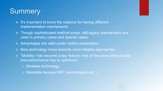 Summery
 It’s important to know the reasons for having different
implementation mechanisms
 Though sophisticated method exists, still legacy mechanisms are
used in primary cases and special cases.
 Advantages are valid under certain parameters
 Now technology move towards more reliable approaches
 “Mobility” has become a key feature. And at the same time security
and performance has to optimized.
 Wireless technology
 Wearable devices (NFC technologies etc…)
 